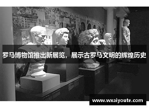 罗马博物馆推出新展览，展示古罗马文明的辉煌历史